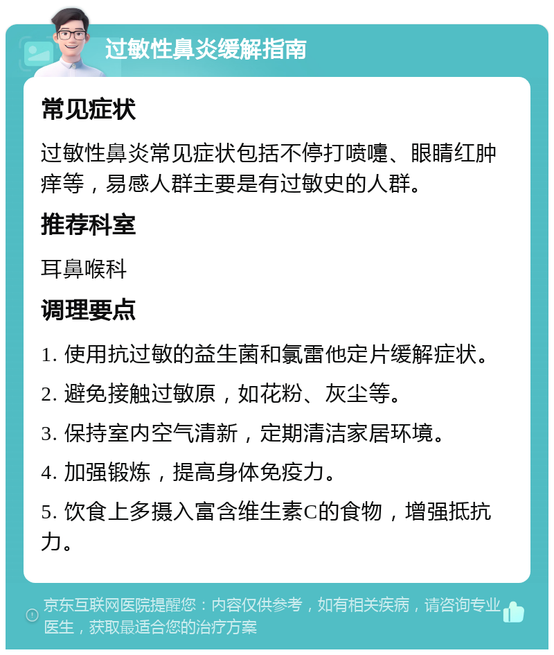 过敏性鼻炎缓解指南 常见症状 过敏性鼻炎常见症状包括不停打喷嚏、眼睛红肿痒等，易感人群主要是有过敏史的人群。 推荐科室 耳鼻喉科 调理要点 1. 使用抗过敏的益生菌和氯雷他定片缓解症状。 2. 避免接触过敏原，如花粉、灰尘等。 3. 保持室内空气清新，定期清洁家居环境。 4. 加强锻炼，提高身体免疫力。 5. 饮食上多摄入富含维生素C的食物，增强抵抗力。