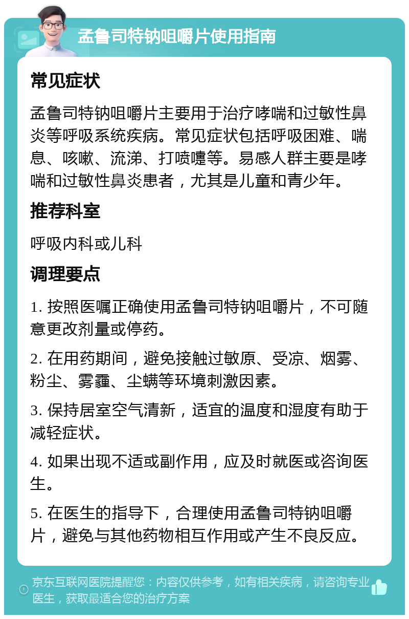 孟鲁司特钠咀嚼片使用指南 常见症状 孟鲁司特钠咀嚼片主要用于治疗哮喘和过敏性鼻炎等呼吸系统疾病。常见症状包括呼吸困难、喘息、咳嗽、流涕、打喷嚏等。易感人群主要是哮喘和过敏性鼻炎患者，尤其是儿童和青少年。 推荐科室 呼吸内科或儿科 调理要点 1. 按照医嘱正确使用孟鲁司特钠咀嚼片，不可随意更改剂量或停药。 2. 在用药期间，避免接触过敏原、受凉、烟雾、粉尘、雾霾、尘螨等环境刺激因素。 3. 保持居室空气清新，适宜的温度和湿度有助于减轻症状。 4. 如果出现不适或副作用，应及时就医或咨询医生。 5. 在医生的指导下，合理使用孟鲁司特钠咀嚼片，避免与其他药物相互作用或产生不良反应。