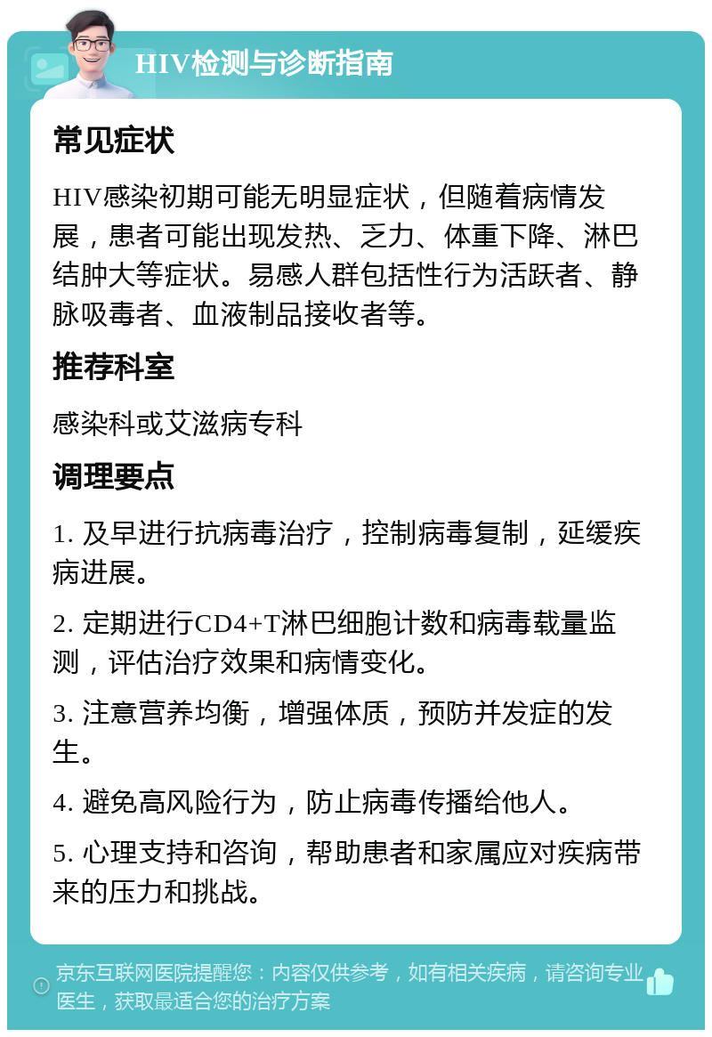 HIV检测与诊断指南 常见症状 HIV感染初期可能无明显症状，但随着病情发展，患者可能出现发热、乏力、体重下降、淋巴结肿大等症状。易感人群包括性行为活跃者、静脉吸毒者、血液制品接收者等。 推荐科室 感染科或艾滋病专科 调理要点 1. 及早进行抗病毒治疗，控制病毒复制，延缓疾病进展。 2. 定期进行CD4+T淋巴细胞计数和病毒载量监测，评估治疗效果和病情变化。 3. 注意营养均衡，增强体质，预防并发症的发生。 4. 避免高风险行为，防止病毒传播给他人。 5. 心理支持和咨询，帮助患者和家属应对疾病带来的压力和挑战。