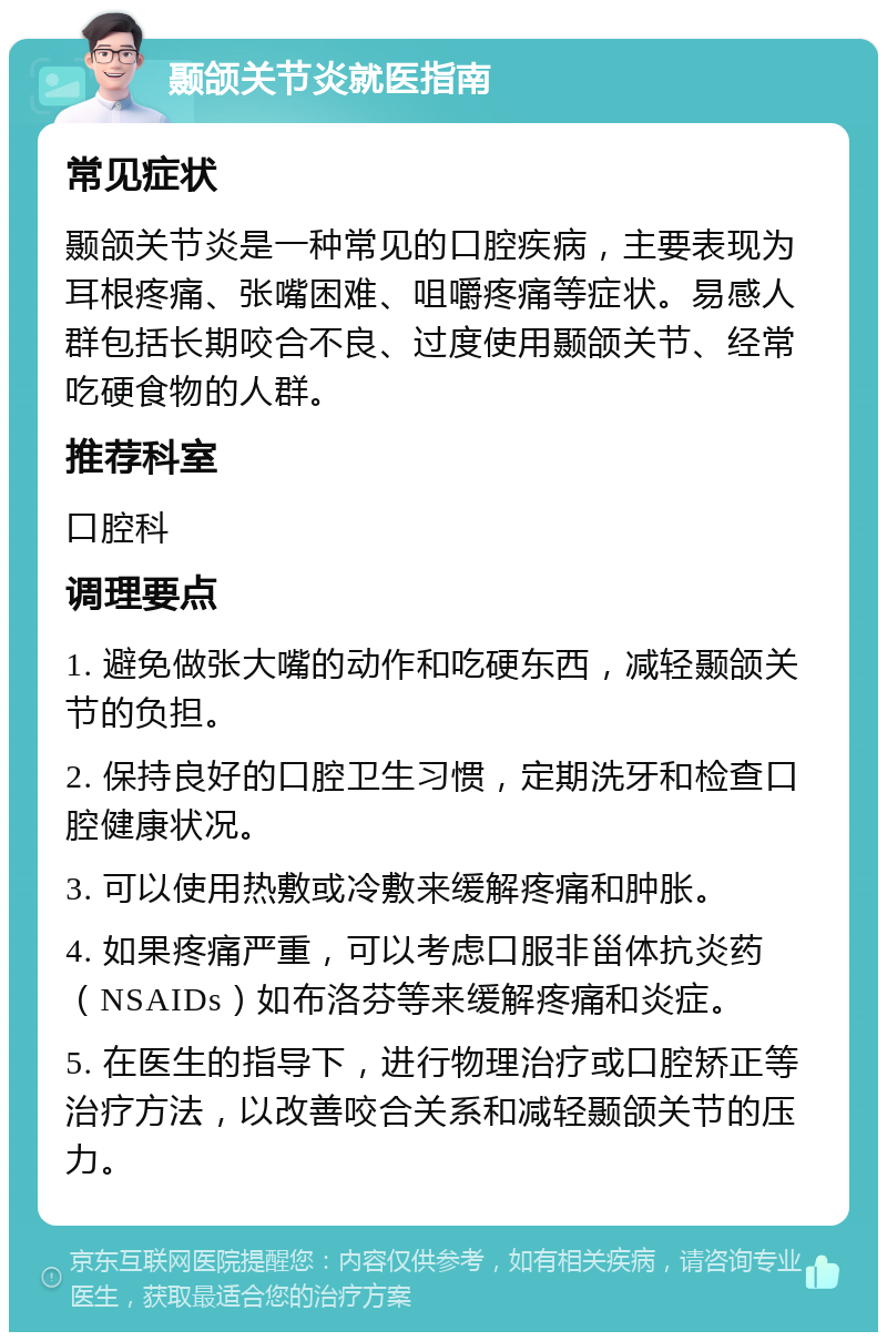 颞颌关节炎就医指南 常见症状 颞颌关节炎是一种常见的口腔疾病，主要表现为耳根疼痛、张嘴困难、咀嚼疼痛等症状。易感人群包括长期咬合不良、过度使用颞颌关节、经常吃硬食物的人群。 推荐科室 口腔科 调理要点 1. 避免做张大嘴的动作和吃硬东西，减轻颞颌关节的负担。 2. 保持良好的口腔卫生习惯，定期洗牙和检查口腔健康状况。 3. 可以使用热敷或冷敷来缓解疼痛和肿胀。 4. 如果疼痛严重，可以考虑口服非甾体抗炎药（NSAIDs）如布洛芬等来缓解疼痛和炎症。 5. 在医生的指导下，进行物理治疗或口腔矫正等治疗方法，以改善咬合关系和减轻颞颌关节的压力。