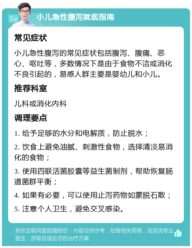 小儿急性腹泻就医指南 常见症状 小儿急性腹泻的常见症状包括腹泻、腹痛、恶心、呕吐等，多数情况下是由于食物不洁或消化不良引起的，易感人群主要是婴幼儿和小儿。 推荐科室 儿科或消化内科 调理要点 1. 给予足够的水分和电解质，防止脱水； 2. 饮食上避免油腻、刺激性食物，选择清淡易消化的食物； 3. 使用四联活菌胶囊等益生菌制剂，帮助恢复肠道菌群平衡； 4. 如果有必要，可以使用止泻药物如蒙脱石散； 5. 注意个人卫生，避免交叉感染。