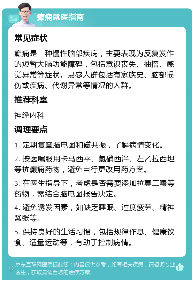 癫痫就医指南 常见症状 癫痫是一种慢性脑部疾病，主要表现为反复发作的短暂大脑功能障碍，包括意识丧失、抽搐、感觉异常等症状。易感人群包括有家族史、脑部损伤或疾病、代谢异常等情况的人群。 推荐科室 神经内科 调理要点 1. 定期复查脑电图和磁共振，了解病情变化。 2. 按医嘱服用卡马西平、氯硝西泮、左乙拉西坦等抗癫痫药物，避免自行更改用药方案。 3. 在医生指导下，考虑是否需要添加拉莫三嗪等药物，需结合脑电图报告决定。 4. 避免诱发因素，如缺乏睡眠、过度疲劳、精神紧张等。 5. 保持良好的生活习惯，包括规律作息、健康饮食、适量运动等，有助于控制病情。