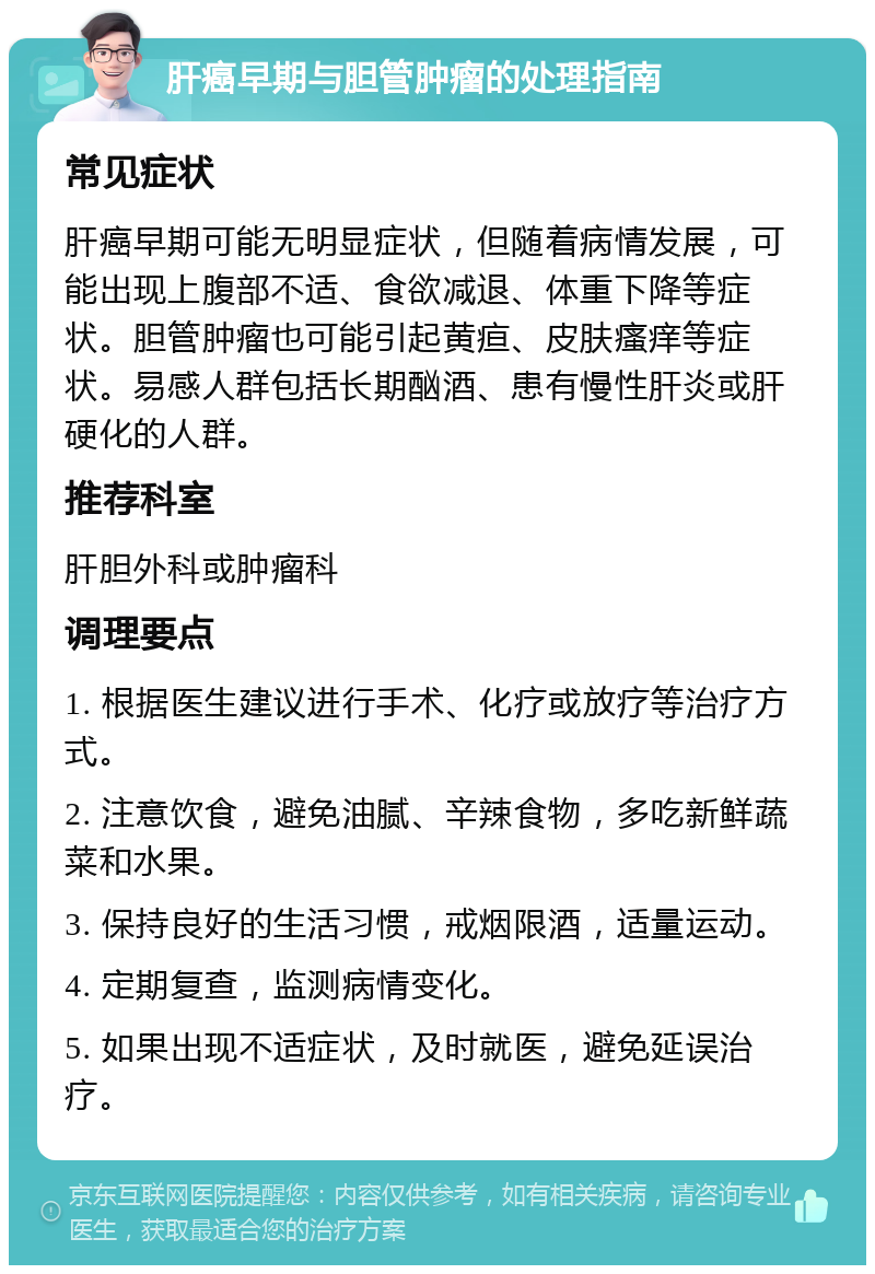 肝癌早期与胆管肿瘤的处理指南 常见症状 肝癌早期可能无明显症状，但随着病情发展，可能出现上腹部不适、食欲减退、体重下降等症状。胆管肿瘤也可能引起黄疸、皮肤瘙痒等症状。易感人群包括长期酗酒、患有慢性肝炎或肝硬化的人群。 推荐科室 肝胆外科或肿瘤科 调理要点 1. 根据医生建议进行手术、化疗或放疗等治疗方式。 2. 注意饮食，避免油腻、辛辣食物，多吃新鲜蔬菜和水果。 3. 保持良好的生活习惯，戒烟限酒，适量运动。 4. 定期复查，监测病情变化。 5. 如果出现不适症状，及时就医，避免延误治疗。