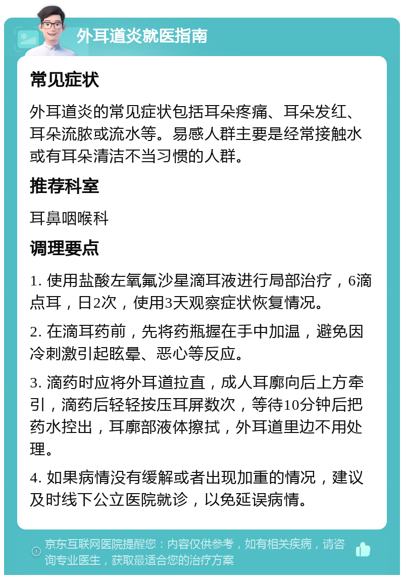 外耳道炎就医指南 常见症状 外耳道炎的常见症状包括耳朵疼痛、耳朵发红、耳朵流脓或流水等。易感人群主要是经常接触水或有耳朵清洁不当习惯的人群。 推荐科室 耳鼻咽喉科 调理要点 1. 使用盐酸左氧氟沙星滴耳液进行局部治疗，6滴点耳，日2次，使用3天观察症状恢复情况。 2. 在滴耳药前，先将药瓶握在手中加温，避免因冷刺激引起眩晕、恶心等反应。 3. 滴药时应将外耳道拉直，成人耳廓向后上方牵引，滴药后轻轻按压耳屏数次，等待10分钟后把药水控出，耳廓部液体擦拭，外耳道里边不用处理。 4. 如果病情没有缓解或者出现加重的情况，建议及时线下公立医院就诊，以免延误病情。