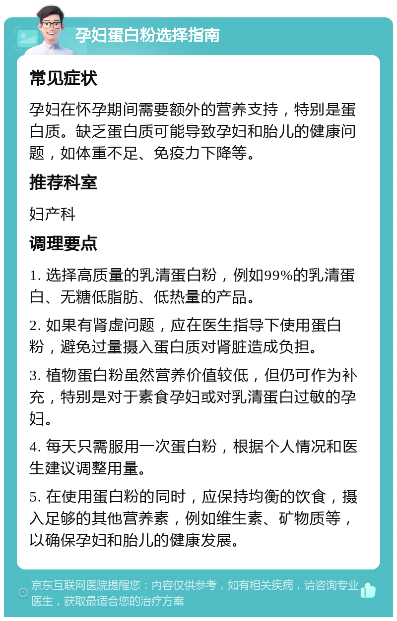 孕妇蛋白粉选择指南 常见症状 孕妇在怀孕期间需要额外的营养支持，特别是蛋白质。缺乏蛋白质可能导致孕妇和胎儿的健康问题，如体重不足、免疫力下降等。 推荐科室 妇产科 调理要点 1. 选择高质量的乳清蛋白粉，例如99%的乳清蛋白、无糖低脂肪、低热量的产品。 2. 如果有肾虚问题，应在医生指导下使用蛋白粉，避免过量摄入蛋白质对肾脏造成负担。 3. 植物蛋白粉虽然营养价值较低，但仍可作为补充，特别是对于素食孕妇或对乳清蛋白过敏的孕妇。 4. 每天只需服用一次蛋白粉，根据个人情况和医生建议调整用量。 5. 在使用蛋白粉的同时，应保持均衡的饮食，摄入足够的其他营养素，例如维生素、矿物质等，以确保孕妇和胎儿的健康发展。