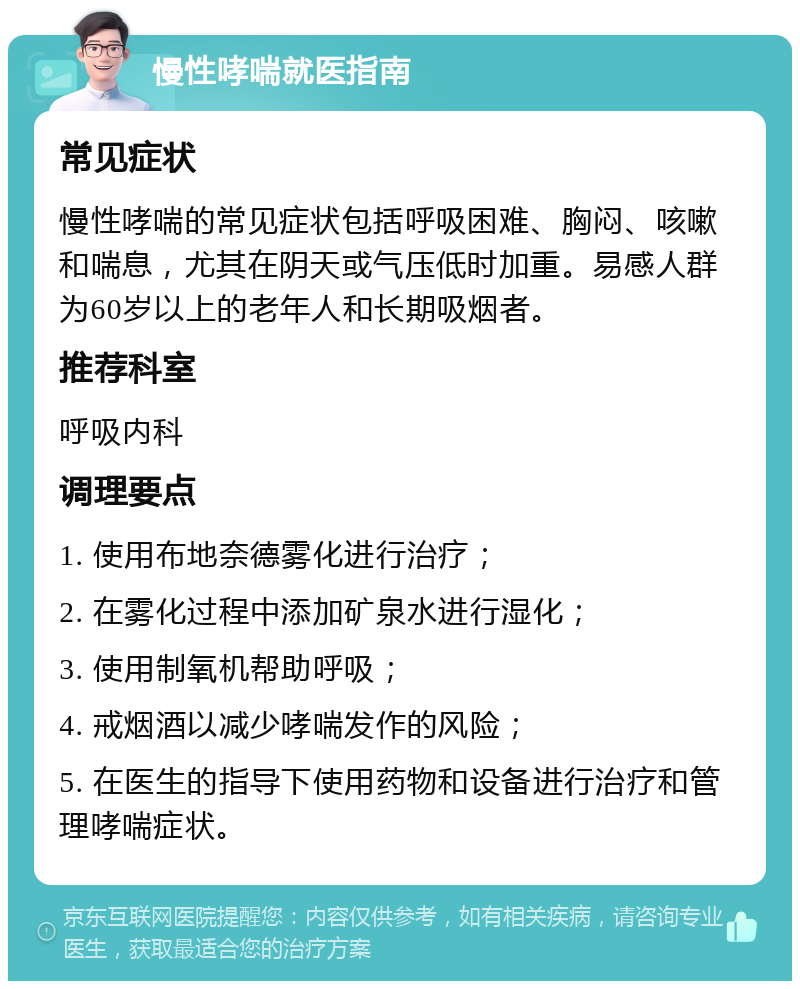 慢性哮喘就医指南 常见症状 慢性哮喘的常见症状包括呼吸困难、胸闷、咳嗽和喘息，尤其在阴天或气压低时加重。易感人群为60岁以上的老年人和长期吸烟者。 推荐科室 呼吸内科 调理要点 1. 使用布地奈德雾化进行治疗； 2. 在雾化过程中添加矿泉水进行湿化； 3. 使用制氧机帮助呼吸； 4. 戒烟酒以减少哮喘发作的风险； 5. 在医生的指导下使用药物和设备进行治疗和管理哮喘症状。