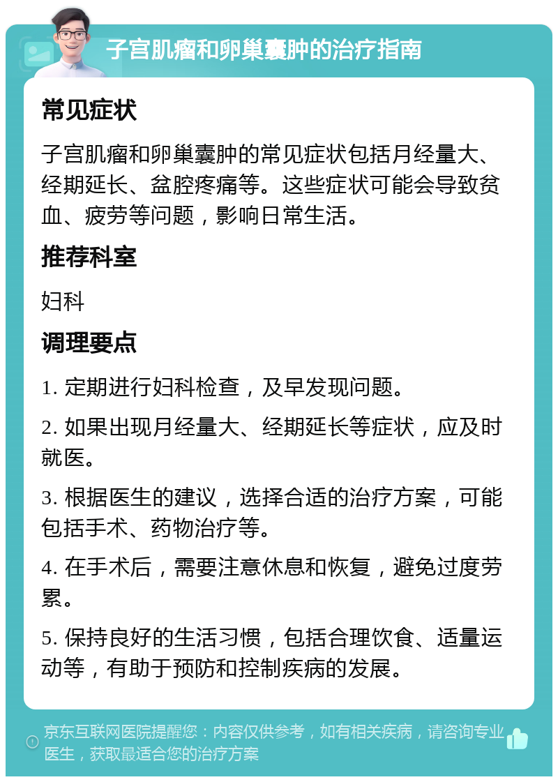 子宫肌瘤和卵巢囊肿的治疗指南 常见症状 子宫肌瘤和卵巢囊肿的常见症状包括月经量大、经期延长、盆腔疼痛等。这些症状可能会导致贫血、疲劳等问题，影响日常生活。 推荐科室 妇科 调理要点 1. 定期进行妇科检查，及早发现问题。 2. 如果出现月经量大、经期延长等症状，应及时就医。 3. 根据医生的建议，选择合适的治疗方案，可能包括手术、药物治疗等。 4. 在手术后，需要注意休息和恢复，避免过度劳累。 5. 保持良好的生活习惯，包括合理饮食、适量运动等，有助于预防和控制疾病的发展。