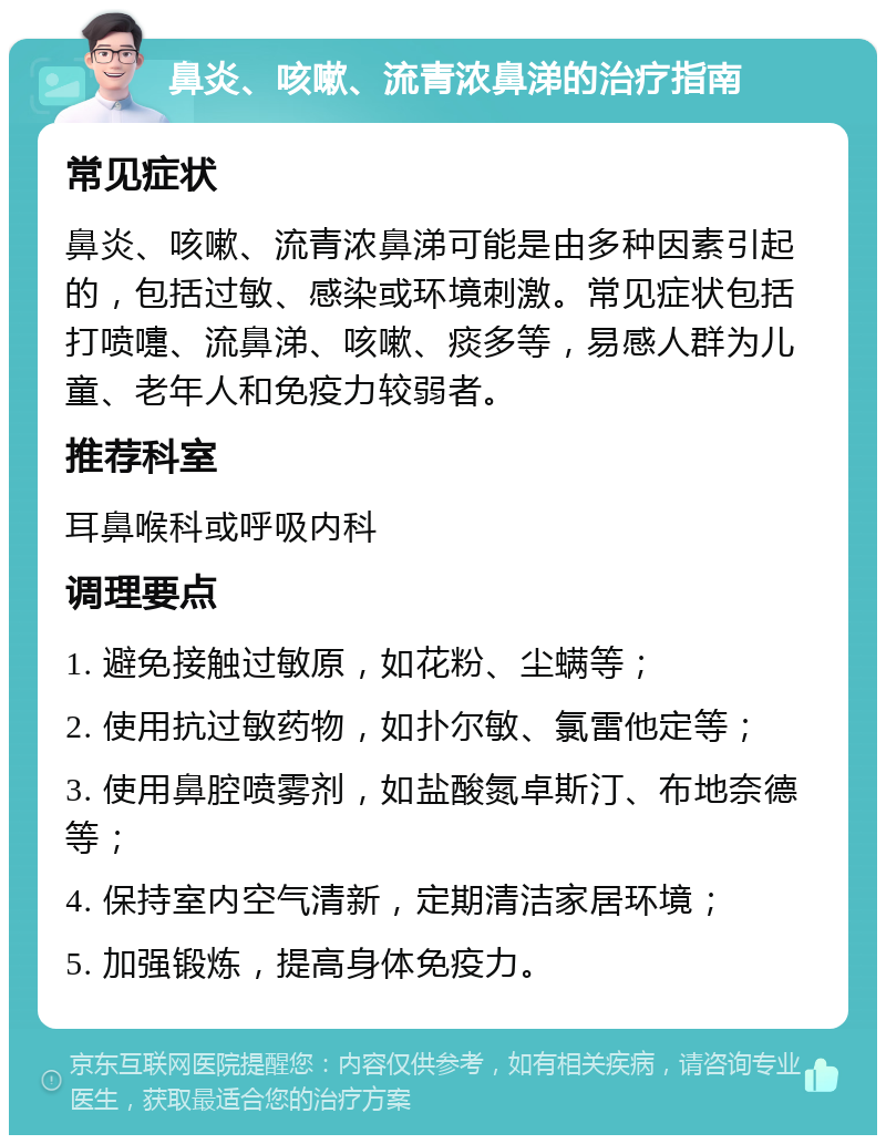 鼻炎、咳嗽、流青浓鼻涕的治疗指南 常见症状 鼻炎、咳嗽、流青浓鼻涕可能是由多种因素引起的，包括过敏、感染或环境刺激。常见症状包括打喷嚏、流鼻涕、咳嗽、痰多等，易感人群为儿童、老年人和免疫力较弱者。 推荐科室 耳鼻喉科或呼吸内科 调理要点 1. 避免接触过敏原，如花粉、尘螨等； 2. 使用抗过敏药物，如扑尔敏、氯雷他定等； 3. 使用鼻腔喷雾剂，如盐酸氮卓斯汀、布地奈德等； 4. 保持室内空气清新，定期清洁家居环境； 5. 加强锻炼，提高身体免疫力。