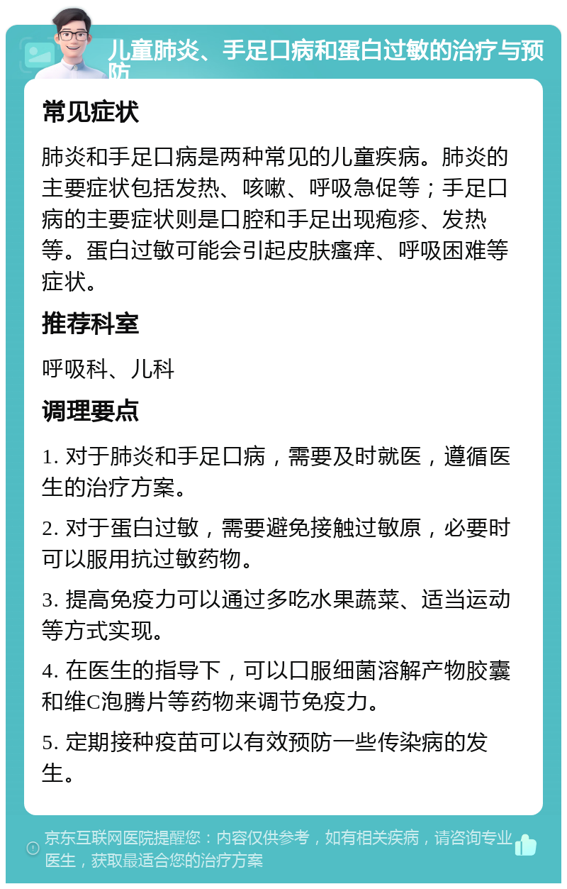 儿童肺炎、手足口病和蛋白过敏的治疗与预防 常见症状 肺炎和手足口病是两种常见的儿童疾病。肺炎的主要症状包括发热、咳嗽、呼吸急促等；手足口病的主要症状则是口腔和手足出现疱疹、发热等。蛋白过敏可能会引起皮肤瘙痒、呼吸困难等症状。 推荐科室 呼吸科、儿科 调理要点 1. 对于肺炎和手足口病，需要及时就医，遵循医生的治疗方案。 2. 对于蛋白过敏，需要避免接触过敏原，必要时可以服用抗过敏药物。 3. 提高免疫力可以通过多吃水果蔬菜、适当运动等方式实现。 4. 在医生的指导下，可以口服细菌溶解产物胶囊和维C泡腾片等药物来调节免疫力。 5. 定期接种疫苗可以有效预防一些传染病的发生。