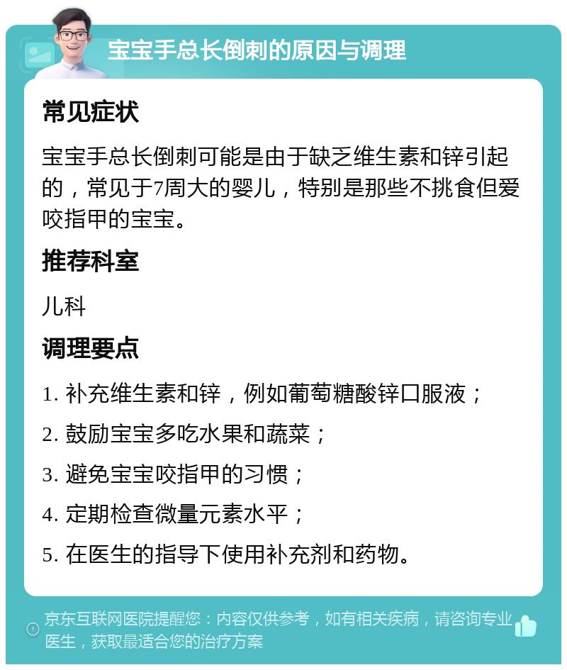 宝宝手总长倒刺的原因与调理 常见症状 宝宝手总长倒刺可能是由于缺乏维生素和锌引起的，常见于7周大的婴儿，特别是那些不挑食但爱咬指甲的宝宝。 推荐科室 儿科 调理要点 1. 补充维生素和锌，例如葡萄糖酸锌口服液； 2. 鼓励宝宝多吃水果和蔬菜； 3. 避免宝宝咬指甲的习惯； 4. 定期检查微量元素水平； 5. 在医生的指导下使用补充剂和药物。