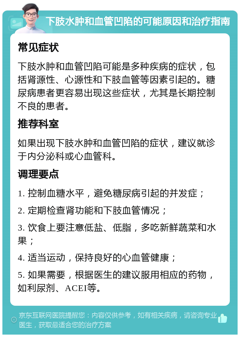 下肢水肿和血管凹陷的可能原因和治疗指南 常见症状 下肢水肿和血管凹陷可能是多种疾病的症状，包括肾源性、心源性和下肢血管等因素引起的。糖尿病患者更容易出现这些症状，尤其是长期控制不良的患者。 推荐科室 如果出现下肢水肿和血管凹陷的症状，建议就诊于内分泌科或心血管科。 调理要点 1. 控制血糖水平，避免糖尿病引起的并发症； 2. 定期检查肾功能和下肢血管情况； 3. 饮食上要注意低盐、低脂，多吃新鲜蔬菜和水果； 4. 适当运动，保持良好的心血管健康； 5. 如果需要，根据医生的建议服用相应的药物，如利尿剂、ACEI等。