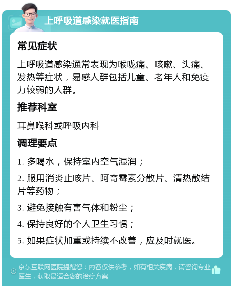 上呼吸道感染就医指南 常见症状 上呼吸道感染通常表现为喉咙痛、咳嗽、头痛、发热等症状，易感人群包括儿童、老年人和免疫力较弱的人群。 推荐科室 耳鼻喉科或呼吸内科 调理要点 1. 多喝水，保持室内空气湿润； 2. 服用消炎止咳片、阿奇霉素分散片、清热散结片等药物； 3. 避免接触有害气体和粉尘； 4. 保持良好的个人卫生习惯； 5. 如果症状加重或持续不改善，应及时就医。