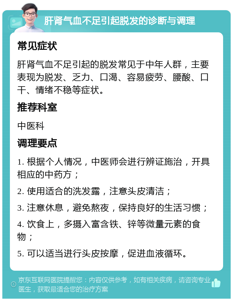 肝肾气血不足引起脱发的诊断与调理 常见症状 肝肾气血不足引起的脱发常见于中年人群，主要表现为脱发、乏力、口渴、容易疲劳、腰酸、口干、情绪不稳等症状。 推荐科室 中医科 调理要点 1. 根据个人情况，中医师会进行辨证施治，开具相应的中药方； 2. 使用适合的洗发露，注意头皮清洁； 3. 注意休息，避免熬夜，保持良好的生活习惯； 4. 饮食上，多摄入富含铁、锌等微量元素的食物； 5. 可以适当进行头皮按摩，促进血液循环。