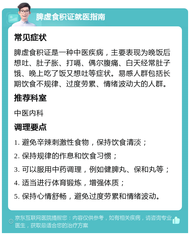 脾虚食积证就医指南 常见症状 脾虚食积证是一种中医疾病，主要表现为晚饭后想吐、肚子胀、打嗝、偶尔腹痛、白天经常肚子饿、晚上吃了饭又想吐等症状。易感人群包括长期饮食不规律、过度劳累、情绪波动大的人群。 推荐科室 中医内科 调理要点 1. 避免辛辣刺激性食物，保持饮食清淡； 2. 保持规律的作息和饮食习惯； 3. 可以服用中药调理，例如健脾丸、保和丸等； 4. 适当进行体育锻炼，增强体质； 5. 保持心情舒畅，避免过度劳累和情绪波动。