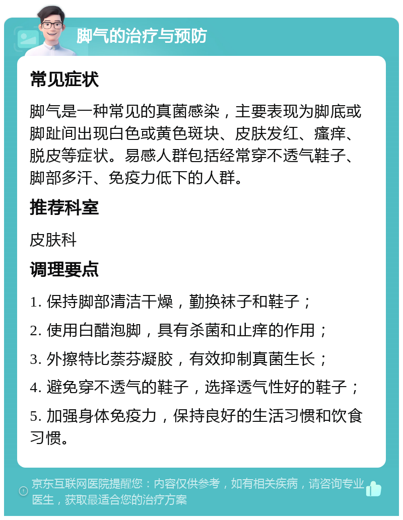 脚气的治疗与预防 常见症状 脚气是一种常见的真菌感染，主要表现为脚底或脚趾间出现白色或黄色斑块、皮肤发红、瘙痒、脱皮等症状。易感人群包括经常穿不透气鞋子、脚部多汗、免疫力低下的人群。 推荐科室 皮肤科 调理要点 1. 保持脚部清洁干燥，勤换袜子和鞋子； 2. 使用白醋泡脚，具有杀菌和止痒的作用； 3. 外擦特比萘芬凝胶，有效抑制真菌生长； 4. 避免穿不透气的鞋子，选择透气性好的鞋子； 5. 加强身体免疫力，保持良好的生活习惯和饮食习惯。