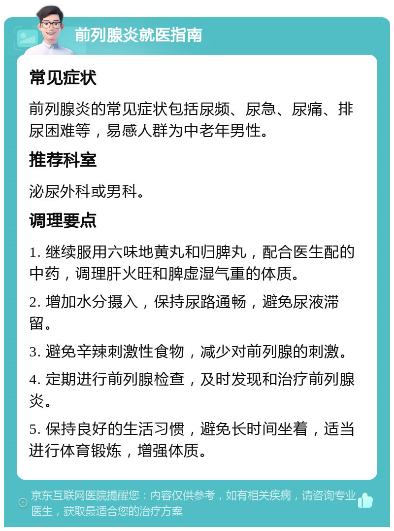 前列腺炎就医指南 常见症状 前列腺炎的常见症状包括尿频、尿急、尿痛、排尿困难等，易感人群为中老年男性。 推荐科室 泌尿外科或男科。 调理要点 1. 继续服用六味地黄丸和归脾丸，配合医生配的中药，调理肝火旺和脾虚湿气重的体质。 2. 增加水分摄入，保持尿路通畅，避免尿液滞留。 3. 避免辛辣刺激性食物，减少对前列腺的刺激。 4. 定期进行前列腺检查，及时发现和治疗前列腺炎。 5. 保持良好的生活习惯，避免长时间坐着，适当进行体育锻炼，增强体质。