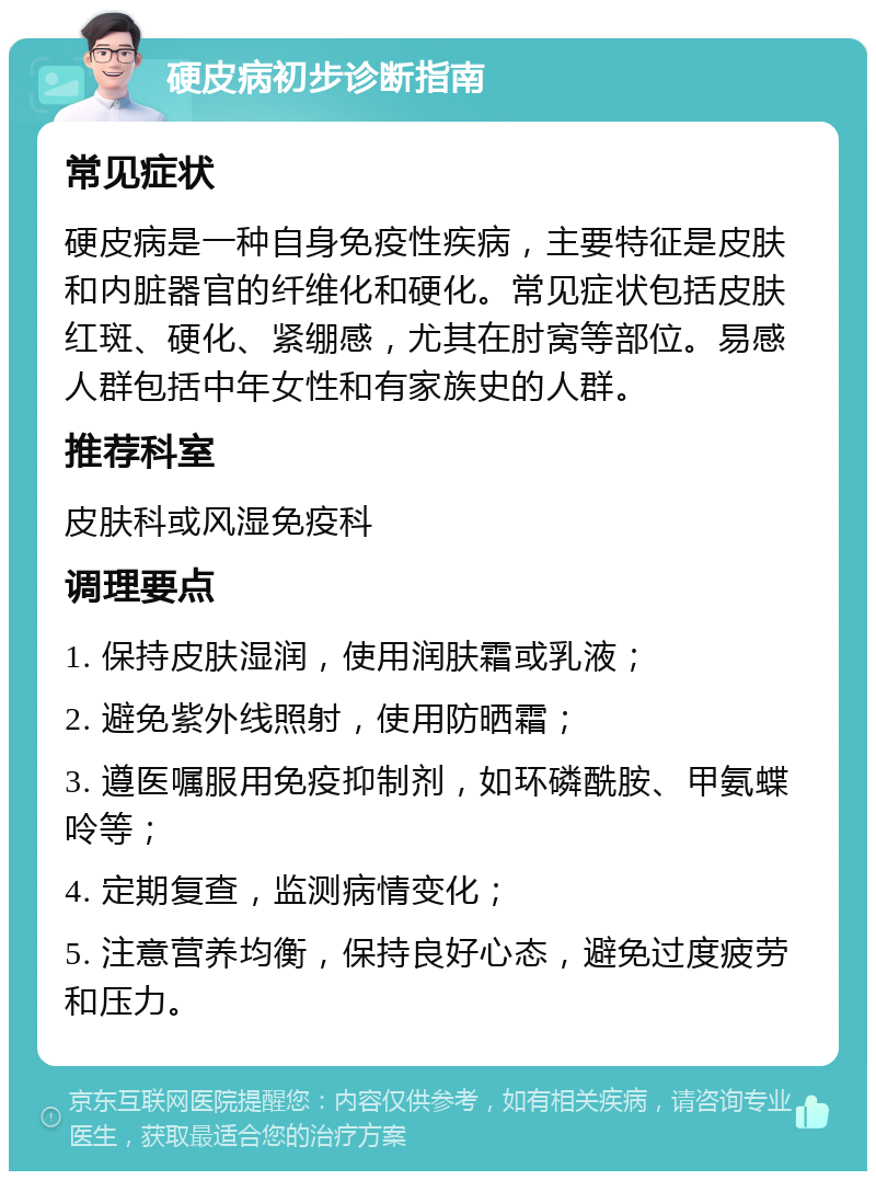 硬皮病初步诊断指南 常见症状 硬皮病是一种自身免疫性疾病，主要特征是皮肤和内脏器官的纤维化和硬化。常见症状包括皮肤红斑、硬化、紧绷感，尤其在肘窝等部位。易感人群包括中年女性和有家族史的人群。 推荐科室 皮肤科或风湿免疫科 调理要点 1. 保持皮肤湿润，使用润肤霜或乳液； 2. 避免紫外线照射，使用防晒霜； 3. 遵医嘱服用免疫抑制剂，如环磷酰胺、甲氨蝶呤等； 4. 定期复查，监测病情变化； 5. 注意营养均衡，保持良好心态，避免过度疲劳和压力。