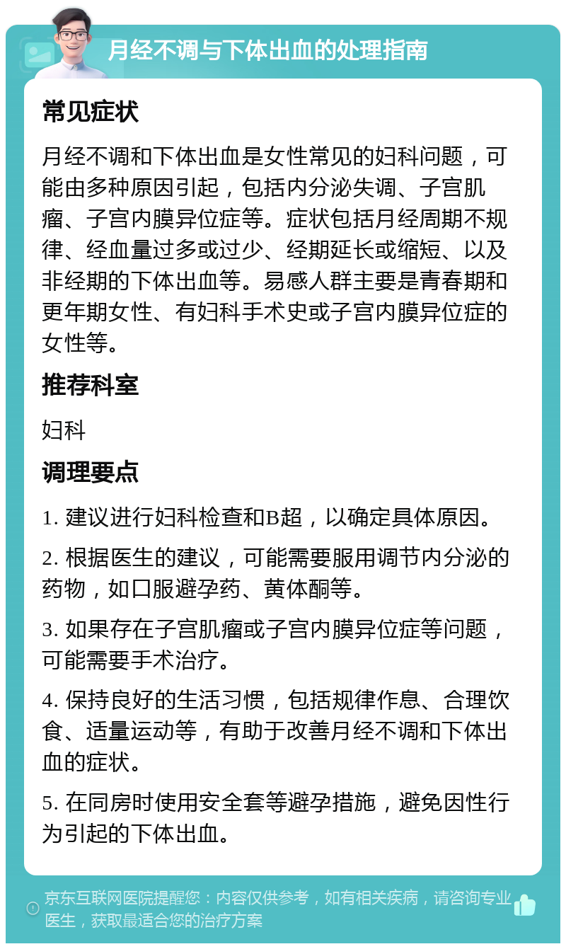 月经不调与下体出血的处理指南 常见症状 月经不调和下体出血是女性常见的妇科问题，可能由多种原因引起，包括内分泌失调、子宫肌瘤、子宫内膜异位症等。症状包括月经周期不规律、经血量过多或过少、经期延长或缩短、以及非经期的下体出血等。易感人群主要是青春期和更年期女性、有妇科手术史或子宫内膜异位症的女性等。 推荐科室 妇科 调理要点 1. 建议进行妇科检查和B超，以确定具体原因。 2. 根据医生的建议，可能需要服用调节内分泌的药物，如口服避孕药、黄体酮等。 3. 如果存在子宫肌瘤或子宫内膜异位症等问题，可能需要手术治疗。 4. 保持良好的生活习惯，包括规律作息、合理饮食、适量运动等，有助于改善月经不调和下体出血的症状。 5. 在同房时使用安全套等避孕措施，避免因性行为引起的下体出血。