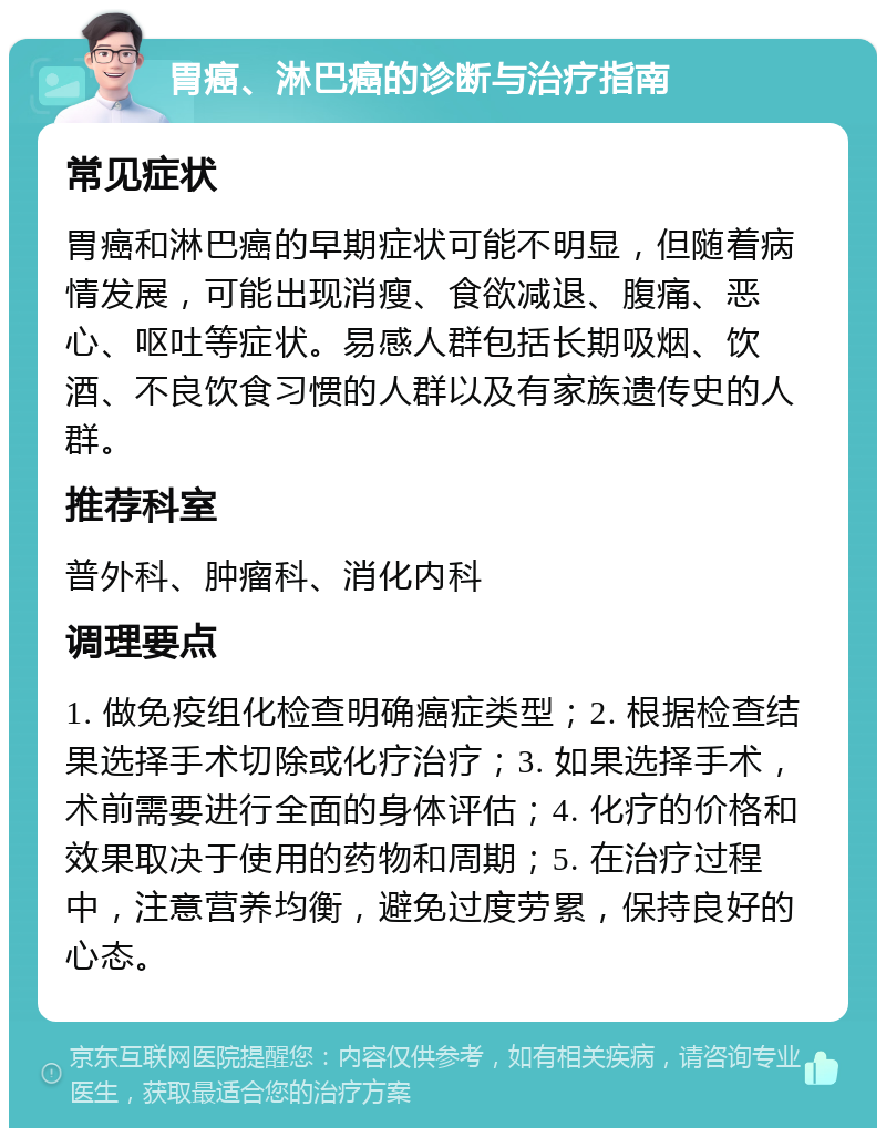 胃癌、淋巴癌的诊断与治疗指南 常见症状 胃癌和淋巴癌的早期症状可能不明显，但随着病情发展，可能出现消瘦、食欲减退、腹痛、恶心、呕吐等症状。易感人群包括长期吸烟、饮酒、不良饮食习惯的人群以及有家族遗传史的人群。 推荐科室 普外科、肿瘤科、消化内科 调理要点 1. 做免疫组化检查明确癌症类型；2. 根据检查结果选择手术切除或化疗治疗；3. 如果选择手术，术前需要进行全面的身体评估；4. 化疗的价格和效果取决于使用的药物和周期；5. 在治疗过程中，注意营养均衡，避免过度劳累，保持良好的心态。