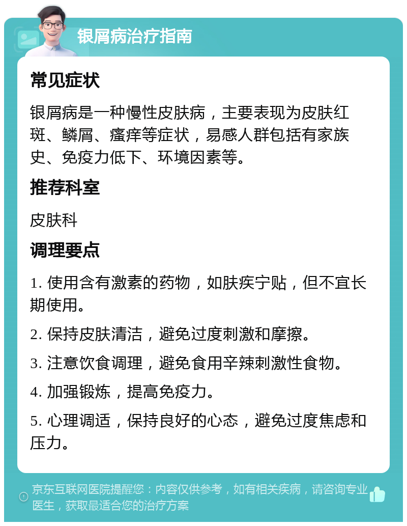 银屑病治疗指南 常见症状 银屑病是一种慢性皮肤病，主要表现为皮肤红斑、鳞屑、瘙痒等症状，易感人群包括有家族史、免疫力低下、环境因素等。 推荐科室 皮肤科 调理要点 1. 使用含有激素的药物，如肤疾宁贴，但不宜长期使用。 2. 保持皮肤清洁，避免过度刺激和摩擦。 3. 注意饮食调理，避免食用辛辣刺激性食物。 4. 加强锻炼，提高免疫力。 5. 心理调适，保持良好的心态，避免过度焦虑和压力。