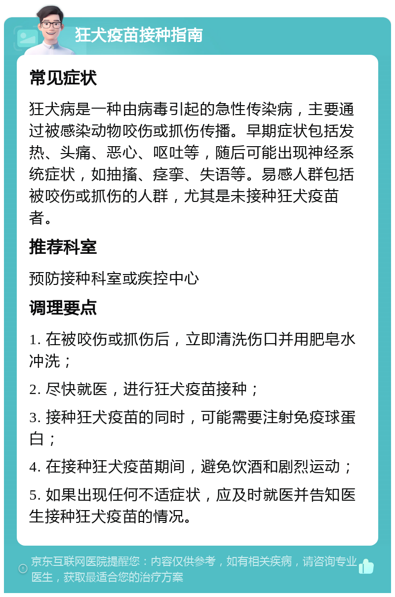 狂犬疫苗接种指南 常见症状 狂犬病是一种由病毒引起的急性传染病，主要通过被感染动物咬伤或抓伤传播。早期症状包括发热、头痛、恶心、呕吐等，随后可能出现神经系统症状，如抽搐、痉挛、失语等。易感人群包括被咬伤或抓伤的人群，尤其是未接种狂犬疫苗者。 推荐科室 预防接种科室或疾控中心 调理要点 1. 在被咬伤或抓伤后，立即清洗伤口并用肥皂水冲洗； 2. 尽快就医，进行狂犬疫苗接种； 3. 接种狂犬疫苗的同时，可能需要注射免疫球蛋白； 4. 在接种狂犬疫苗期间，避免饮酒和剧烈运动； 5. 如果出现任何不适症状，应及时就医并告知医生接种狂犬疫苗的情况。