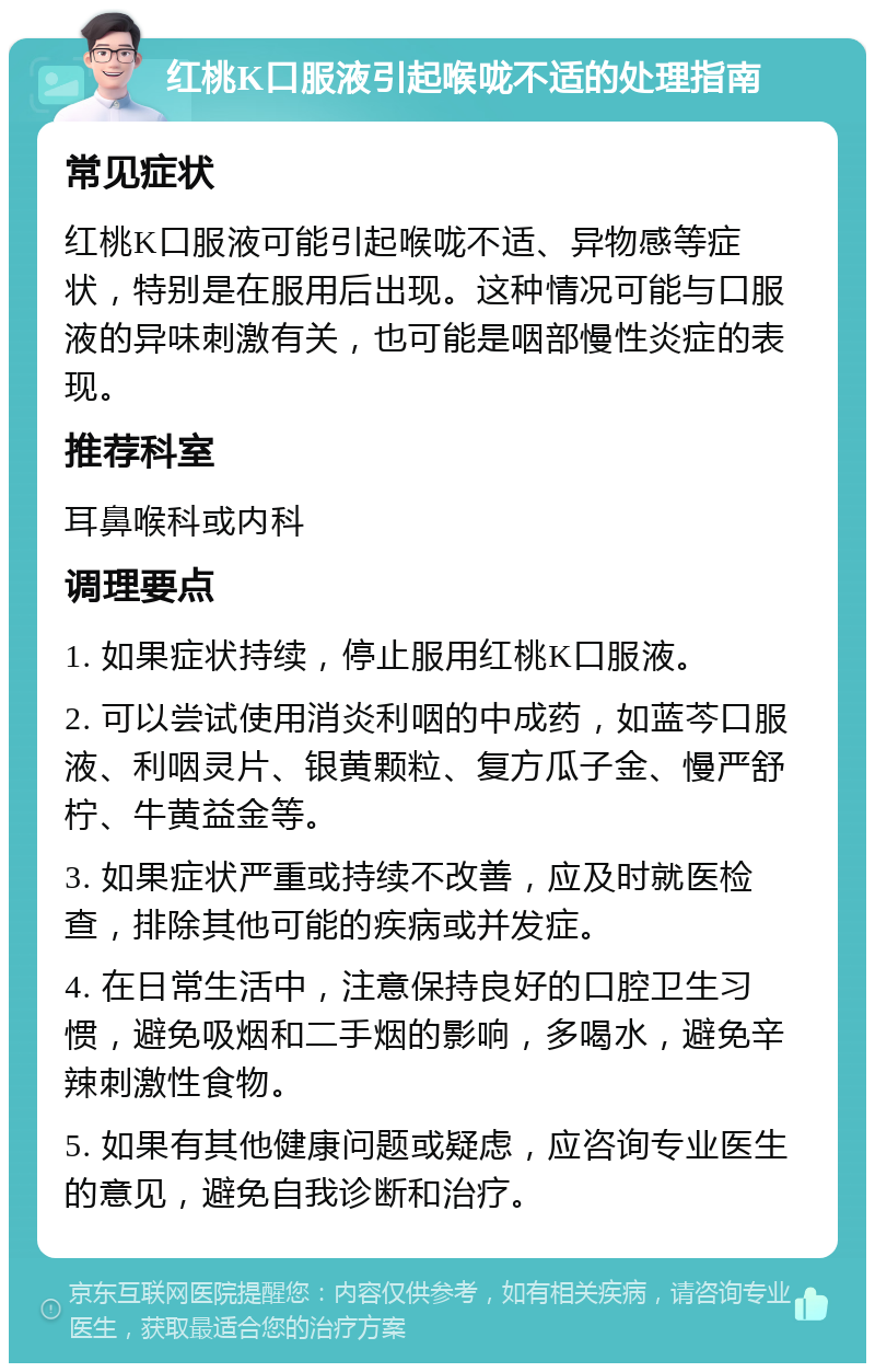 红桃K口服液引起喉咙不适的处理指南 常见症状 红桃K口服液可能引起喉咙不适、异物感等症状，特别是在服用后出现。这种情况可能与口服液的异味刺激有关，也可能是咽部慢性炎症的表现。 推荐科室 耳鼻喉科或内科 调理要点 1. 如果症状持续，停止服用红桃K口服液。 2. 可以尝试使用消炎利咽的中成药，如蓝芩口服液、利咽灵片、银黄颗粒、复方瓜子金、慢严舒柠、牛黄益金等。 3. 如果症状严重或持续不改善，应及时就医检查，排除其他可能的疾病或并发症。 4. 在日常生活中，注意保持良好的口腔卫生习惯，避免吸烟和二手烟的影响，多喝水，避免辛辣刺激性食物。 5. 如果有其他健康问题或疑虑，应咨询专业医生的意见，避免自我诊断和治疗。