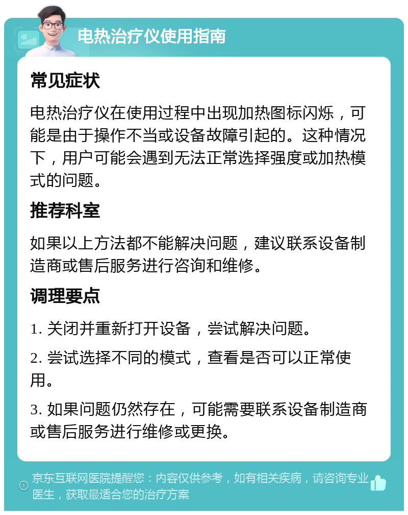 电热治疗仪使用指南 常见症状 电热治疗仪在使用过程中出现加热图标闪烁，可能是由于操作不当或设备故障引起的。这种情况下，用户可能会遇到无法正常选择强度或加热模式的问题。 推荐科室 如果以上方法都不能解决问题，建议联系设备制造商或售后服务进行咨询和维修。 调理要点 1. 关闭并重新打开设备，尝试解决问题。 2. 尝试选择不同的模式，查看是否可以正常使用。 3. 如果问题仍然存在，可能需要联系设备制造商或售后服务进行维修或更换。