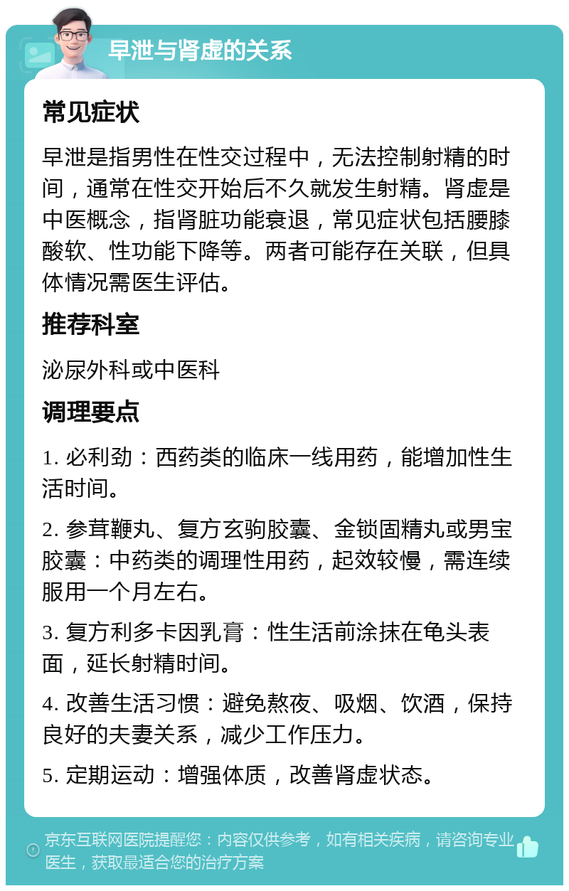 早泄与肾虚的关系 常见症状 早泄是指男性在性交过程中，无法控制射精的时间，通常在性交开始后不久就发生射精。肾虚是中医概念，指肾脏功能衰退，常见症状包括腰膝酸软、性功能下降等。两者可能存在关联，但具体情况需医生评估。 推荐科室 泌尿外科或中医科 调理要点 1. 必利劲：西药类的临床一线用药，能增加性生活时间。 2. 参茸鞭丸、复方玄驹胶囊、金锁固精丸或男宝胶囊：中药类的调理性用药，起效较慢，需连续服用一个月左右。 3. 复方利多卡因乳膏：性生活前涂抹在龟头表面，延长射精时间。 4. 改善生活习惯：避免熬夜、吸烟、饮酒，保持良好的夫妻关系，减少工作压力。 5. 定期运动：增强体质，改善肾虚状态。