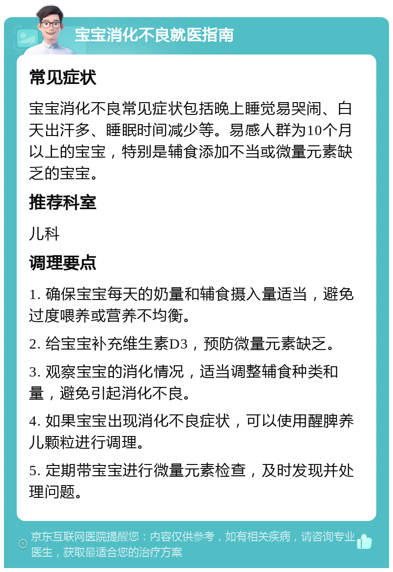 宝宝消化不良就医指南 常见症状 宝宝消化不良常见症状包括晚上睡觉易哭闹、白天出汗多、睡眠时间减少等。易感人群为10个月以上的宝宝，特别是辅食添加不当或微量元素缺乏的宝宝。 推荐科室 儿科 调理要点 1. 确保宝宝每天的奶量和辅食摄入量适当，避免过度喂养或营养不均衡。 2. 给宝宝补充维生素D3，预防微量元素缺乏。 3. 观察宝宝的消化情况，适当调整辅食种类和量，避免引起消化不良。 4. 如果宝宝出现消化不良症状，可以使用醒脾养儿颗粒进行调理。 5. 定期带宝宝进行微量元素检查，及时发现并处理问题。