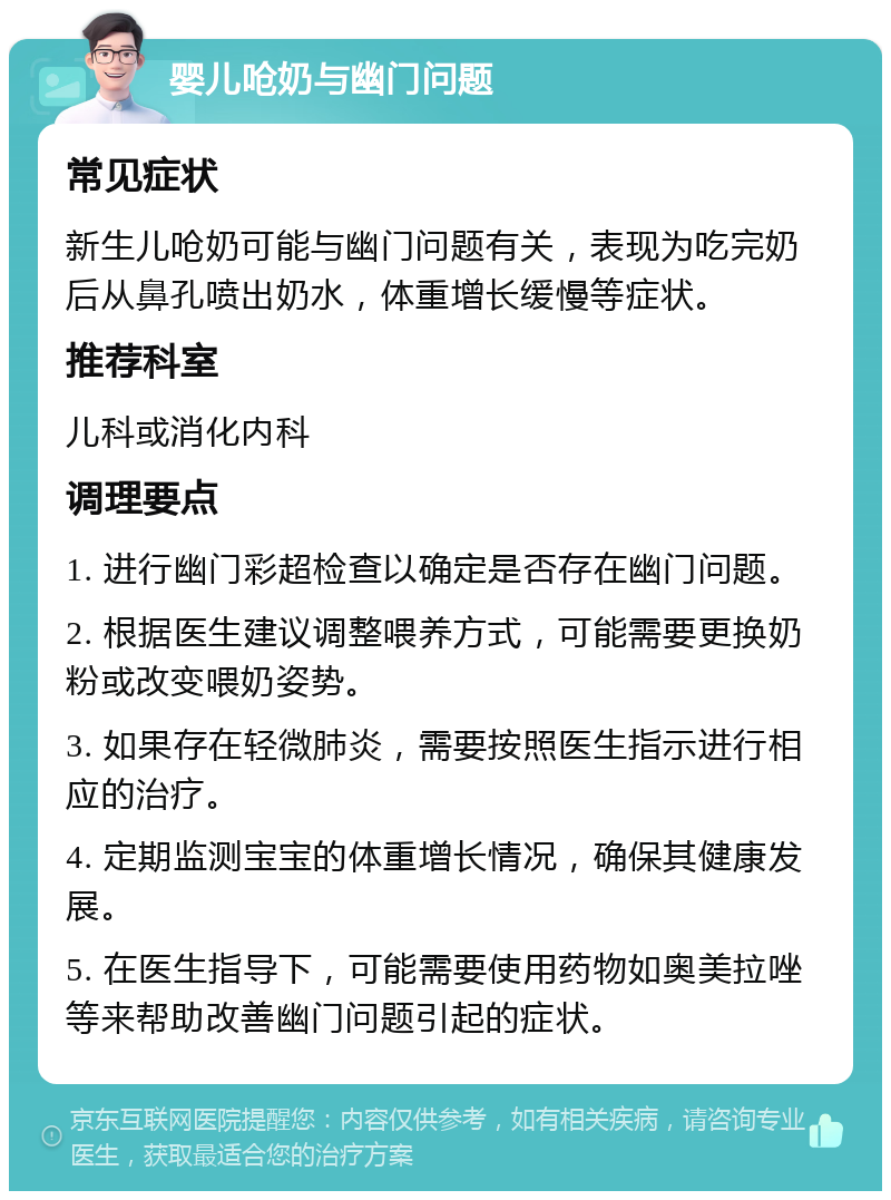 婴儿呛奶与幽门问题 常见症状 新生儿呛奶可能与幽门问题有关，表现为吃完奶后从鼻孔喷出奶水，体重增长缓慢等症状。 推荐科室 儿科或消化内科 调理要点 1. 进行幽门彩超检查以确定是否存在幽门问题。 2. 根据医生建议调整喂养方式，可能需要更换奶粉或改变喂奶姿势。 3. 如果存在轻微肺炎，需要按照医生指示进行相应的治疗。 4. 定期监测宝宝的体重增长情况，确保其健康发展。 5. 在医生指导下，可能需要使用药物如奥美拉唑等来帮助改善幽门问题引起的症状。