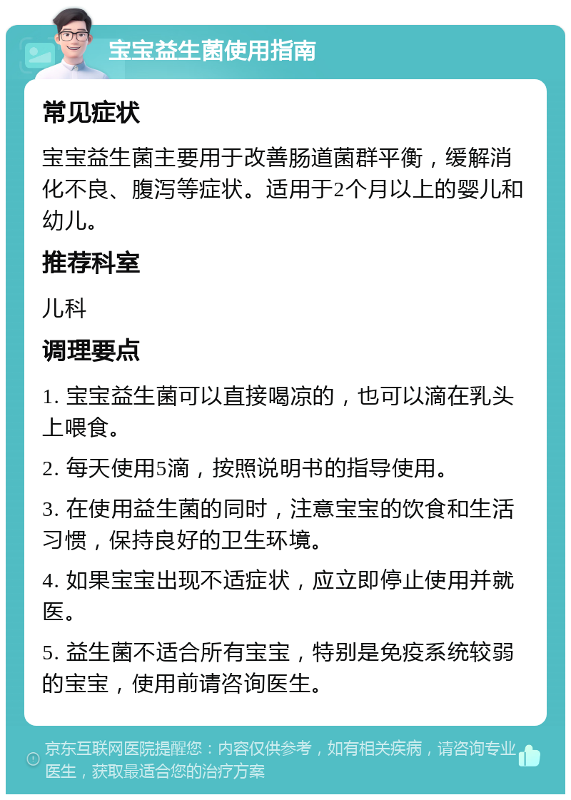 宝宝益生菌使用指南 常见症状 宝宝益生菌主要用于改善肠道菌群平衡，缓解消化不良、腹泻等症状。适用于2个月以上的婴儿和幼儿。 推荐科室 儿科 调理要点 1. 宝宝益生菌可以直接喝凉的，也可以滴在乳头上喂食。 2. 每天使用5滴，按照说明书的指导使用。 3. 在使用益生菌的同时，注意宝宝的饮食和生活习惯，保持良好的卫生环境。 4. 如果宝宝出现不适症状，应立即停止使用并就医。 5. 益生菌不适合所有宝宝，特别是免疫系统较弱的宝宝，使用前请咨询医生。