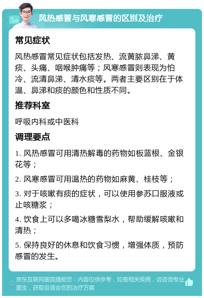 风热感冒与风寒感冒的区别及治疗 常见症状 风热感冒常见症状包括发热、流黄脓鼻涕、黄痰、头痛、咽喉肿痛等；风寒感冒则表现为怕冷、流清鼻涕、清水痰等。两者主要区别在于体温、鼻涕和痰的颜色和性质不同。 推荐科室 呼吸内科或中医科 调理要点 1. 风热感冒可用清热解毒的药物如板蓝根、金银花等； 2. 风寒感冒可用温热的药物如麻黄、桂枝等； 3. 对于咳嗽有痰的症状，可以使用参苏口服液或止咳糖浆； 4. 饮食上可以多喝冰糖雪梨水，帮助缓解咳嗽和清热； 5. 保持良好的休息和饮食习惯，增强体质，预防感冒的发生。