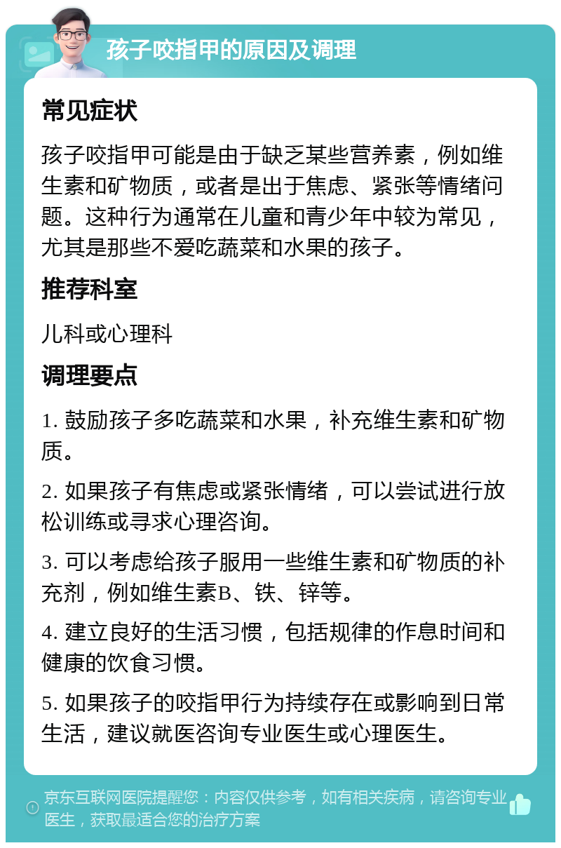 孩子咬指甲的原因及调理 常见症状 孩子咬指甲可能是由于缺乏某些营养素，例如维生素和矿物质，或者是出于焦虑、紧张等情绪问题。这种行为通常在儿童和青少年中较为常见，尤其是那些不爱吃蔬菜和水果的孩子。 推荐科室 儿科或心理科 调理要点 1. 鼓励孩子多吃蔬菜和水果，补充维生素和矿物质。 2. 如果孩子有焦虑或紧张情绪，可以尝试进行放松训练或寻求心理咨询。 3. 可以考虑给孩子服用一些维生素和矿物质的补充剂，例如维生素B、铁、锌等。 4. 建立良好的生活习惯，包括规律的作息时间和健康的饮食习惯。 5. 如果孩子的咬指甲行为持续存在或影响到日常生活，建议就医咨询专业医生或心理医生。