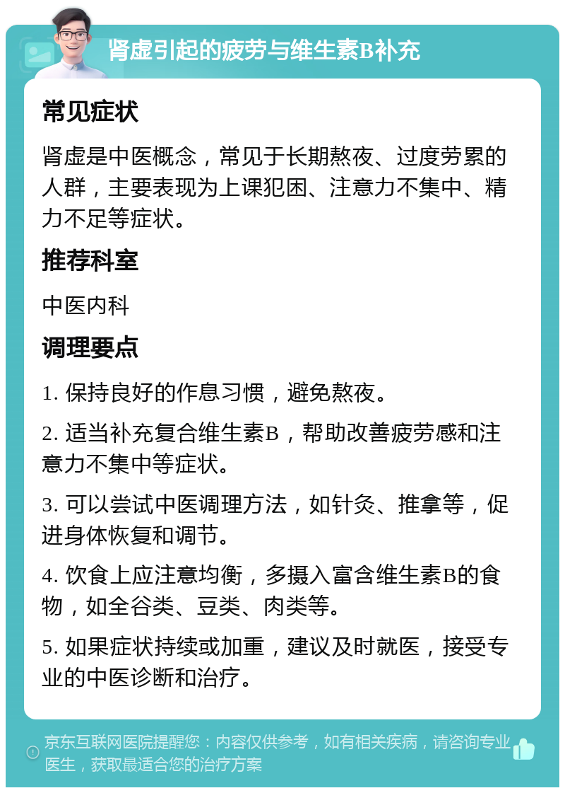 肾虚引起的疲劳与维生素B补充 常见症状 肾虚是中医概念，常见于长期熬夜、过度劳累的人群，主要表现为上课犯困、注意力不集中、精力不足等症状。 推荐科室 中医内科 调理要点 1. 保持良好的作息习惯，避免熬夜。 2. 适当补充复合维生素B，帮助改善疲劳感和注意力不集中等症状。 3. 可以尝试中医调理方法，如针灸、推拿等，促进身体恢复和调节。 4. 饮食上应注意均衡，多摄入富含维生素B的食物，如全谷类、豆类、肉类等。 5. 如果症状持续或加重，建议及时就医，接受专业的中医诊断和治疗。