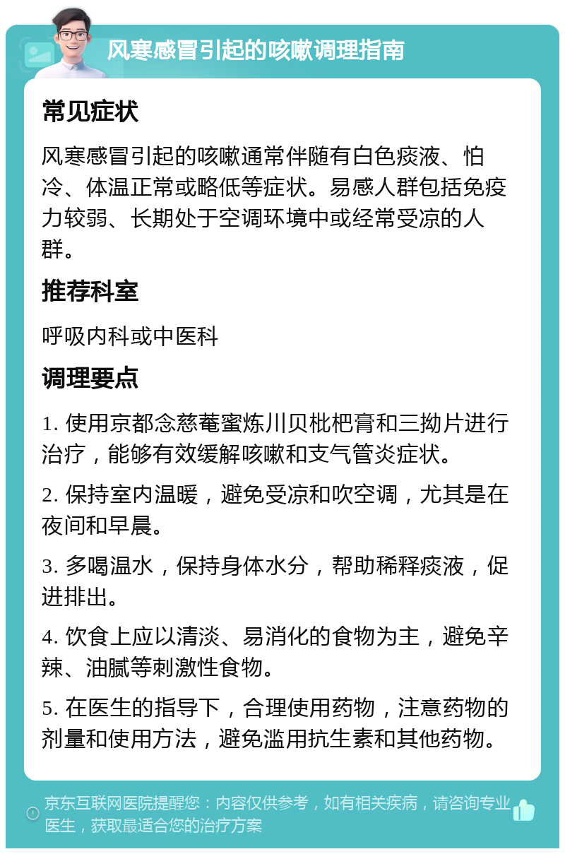 风寒感冒引起的咳嗽调理指南 常见症状 风寒感冒引起的咳嗽通常伴随有白色痰液、怕冷、体温正常或略低等症状。易感人群包括免疫力较弱、长期处于空调环境中或经常受凉的人群。 推荐科室 呼吸内科或中医科 调理要点 1. 使用京都念慈菴蜜炼川贝枇杷膏和三拗片进行治疗，能够有效缓解咳嗽和支气管炎症状。 2. 保持室内温暖，避免受凉和吹空调，尤其是在夜间和早晨。 3. 多喝温水，保持身体水分，帮助稀释痰液，促进排出。 4. 饮食上应以清淡、易消化的食物为主，避免辛辣、油腻等刺激性食物。 5. 在医生的指导下，合理使用药物，注意药物的剂量和使用方法，避免滥用抗生素和其他药物。