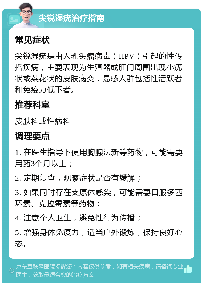 尖锐湿疣治疗指南 常见症状 尖锐湿疣是由人乳头瘤病毒（HPV）引起的性传播疾病，主要表现为生殖器或肛门周围出现小疣状或菜花状的皮肤病变，易感人群包括性活跃者和免疫力低下者。 推荐科室 皮肤科或性病科 调理要点 1. 在医生指导下使用胸腺法新等药物，可能需要用药3个月以上； 2. 定期复查，观察症状是否有缓解； 3. 如果同时存在支原体感染，可能需要口服多西环素、克拉霉素等药物； 4. 注意个人卫生，避免性行为传播； 5. 增强身体免疫力，适当户外锻炼，保持良好心态。