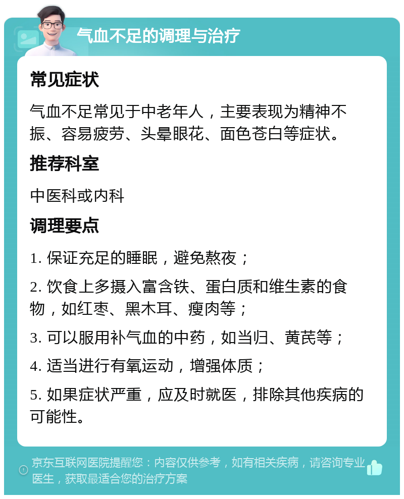 气血不足的调理与治疗 常见症状 气血不足常见于中老年人，主要表现为精神不振、容易疲劳、头晕眼花、面色苍白等症状。 推荐科室 中医科或内科 调理要点 1. 保证充足的睡眠，避免熬夜； 2. 饮食上多摄入富含铁、蛋白质和维生素的食物，如红枣、黑木耳、瘦肉等； 3. 可以服用补气血的中药，如当归、黄芪等； 4. 适当进行有氧运动，增强体质； 5. 如果症状严重，应及时就医，排除其他疾病的可能性。