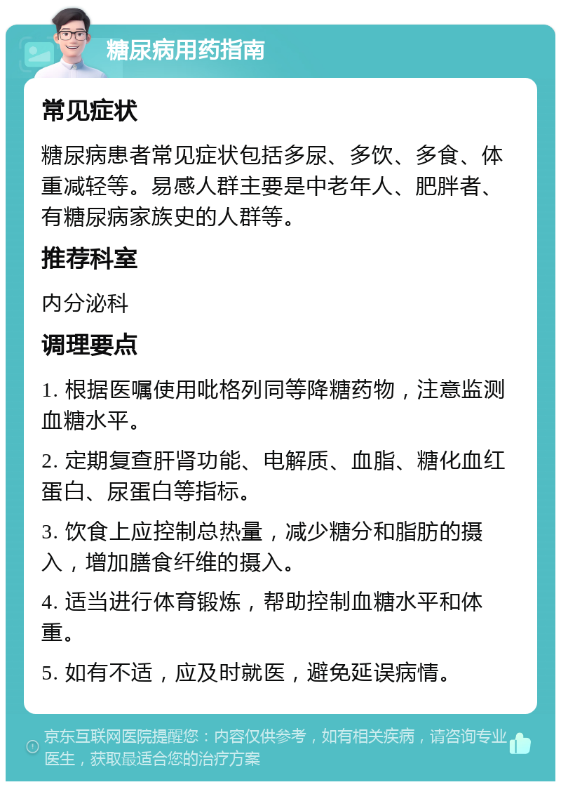 糖尿病用药指南 常见症状 糖尿病患者常见症状包括多尿、多饮、多食、体重减轻等。易感人群主要是中老年人、肥胖者、有糖尿病家族史的人群等。 推荐科室 内分泌科 调理要点 1. 根据医嘱使用吡格列同等降糖药物，注意监测血糖水平。 2. 定期复查肝肾功能、电解质、血脂、糖化血红蛋白、尿蛋白等指标。 3. 饮食上应控制总热量，减少糖分和脂肪的摄入，增加膳食纤维的摄入。 4. 适当进行体育锻炼，帮助控制血糖水平和体重。 5. 如有不适，应及时就医，避免延误病情。