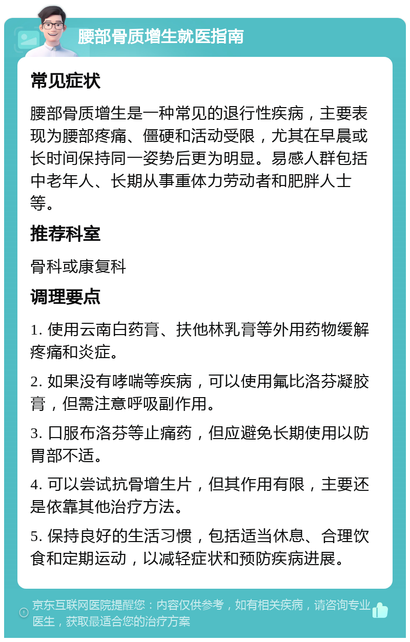 腰部骨质增生就医指南 常见症状 腰部骨质增生是一种常见的退行性疾病，主要表现为腰部疼痛、僵硬和活动受限，尤其在早晨或长时间保持同一姿势后更为明显。易感人群包括中老年人、长期从事重体力劳动者和肥胖人士等。 推荐科室 骨科或康复科 调理要点 1. 使用云南白药膏、扶他林乳膏等外用药物缓解疼痛和炎症。 2. 如果没有哮喘等疾病，可以使用氟比洛芬凝胶膏，但需注意呼吸副作用。 3. 口服布洛芬等止痛药，但应避免长期使用以防胃部不适。 4. 可以尝试抗骨增生片，但其作用有限，主要还是依靠其他治疗方法。 5. 保持良好的生活习惯，包括适当休息、合理饮食和定期运动，以减轻症状和预防疾病进展。