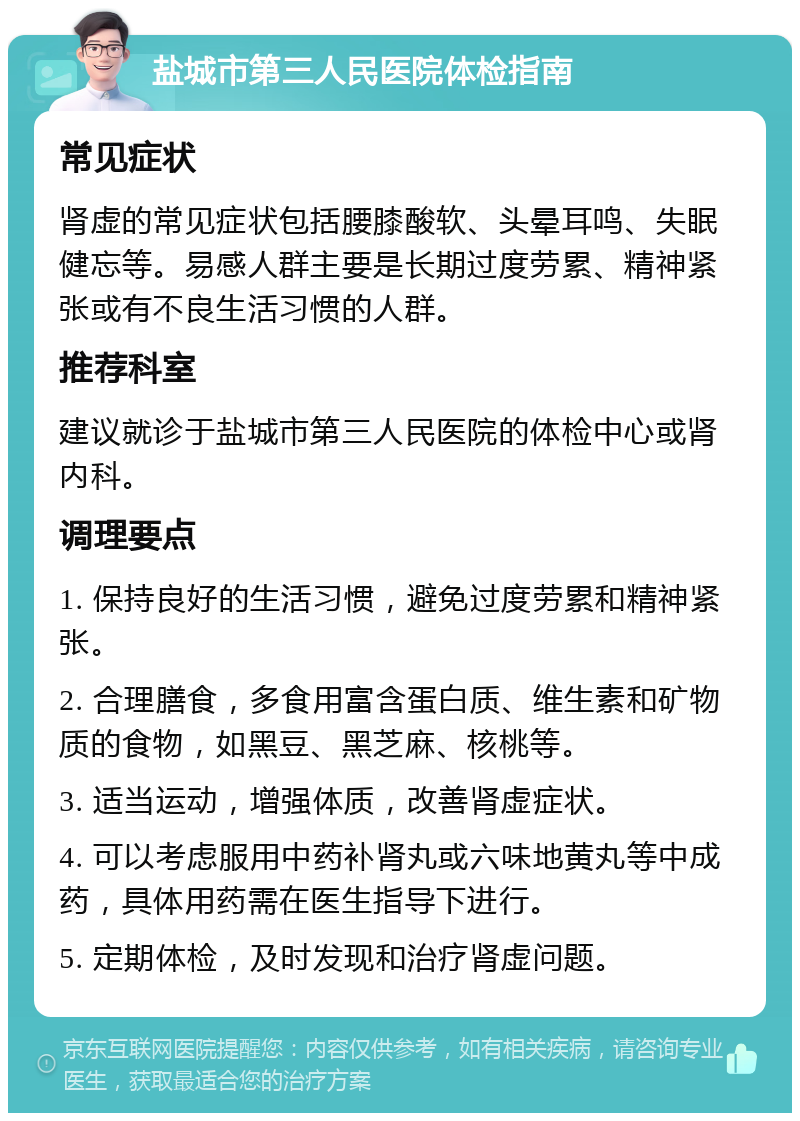 盐城市第三人民医院体检指南 常见症状 肾虚的常见症状包括腰膝酸软、头晕耳鸣、失眠健忘等。易感人群主要是长期过度劳累、精神紧张或有不良生活习惯的人群。 推荐科室 建议就诊于盐城市第三人民医院的体检中心或肾内科。 调理要点 1. 保持良好的生活习惯，避免过度劳累和精神紧张。 2. 合理膳食，多食用富含蛋白质、维生素和矿物质的食物，如黑豆、黑芝麻、核桃等。 3. 适当运动，增强体质，改善肾虚症状。 4. 可以考虑服用中药补肾丸或六味地黄丸等中成药，具体用药需在医生指导下进行。 5. 定期体检，及时发现和治疗肾虚问题。