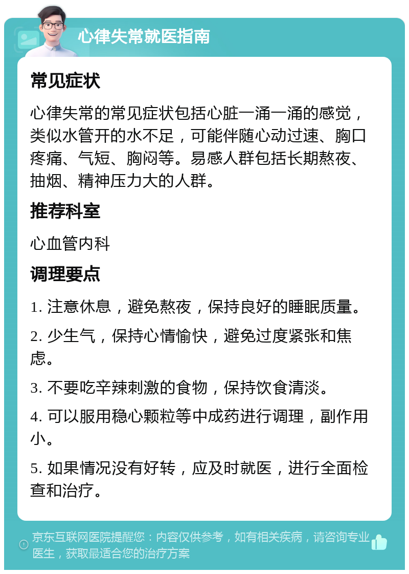 心律失常就医指南 常见症状 心律失常的常见症状包括心脏一涌一涌的感觉，类似水管开的水不足，可能伴随心动过速、胸口疼痛、气短、胸闷等。易感人群包括长期熬夜、抽烟、精神压力大的人群。 推荐科室 心血管内科 调理要点 1. 注意休息，避免熬夜，保持良好的睡眠质量。 2. 少生气，保持心情愉快，避免过度紧张和焦虑。 3. 不要吃辛辣刺激的食物，保持饮食清淡。 4. 可以服用稳心颗粒等中成药进行调理，副作用小。 5. 如果情况没有好转，应及时就医，进行全面检查和治疗。