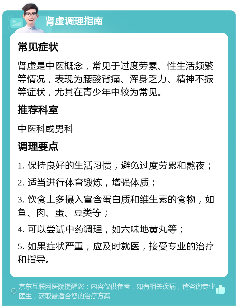 肾虚调理指南 常见症状 肾虚是中医概念，常见于过度劳累、性生活频繁等情况，表现为腰酸背痛、浑身乏力、精神不振等症状，尤其在青少年中较为常见。 推荐科室 中医科或男科 调理要点 1. 保持良好的生活习惯，避免过度劳累和熬夜； 2. 适当进行体育锻炼，增强体质； 3. 饮食上多摄入富含蛋白质和维生素的食物，如鱼、肉、蛋、豆类等； 4. 可以尝试中药调理，如六味地黄丸等； 5. 如果症状严重，应及时就医，接受专业的治疗和指导。