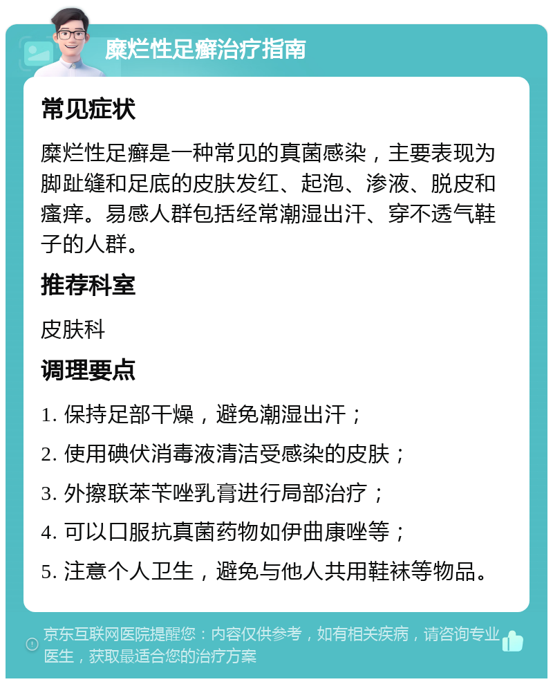 糜烂性足癣治疗指南 常见症状 糜烂性足癣是一种常见的真菌感染，主要表现为脚趾缝和足底的皮肤发红、起泡、渗液、脱皮和瘙痒。易感人群包括经常潮湿出汗、穿不透气鞋子的人群。 推荐科室 皮肤科 调理要点 1. 保持足部干燥，避免潮湿出汗； 2. 使用碘伏消毒液清洁受感染的皮肤； 3. 外擦联苯苄唑乳膏进行局部治疗； 4. 可以口服抗真菌药物如伊曲康唑等； 5. 注意个人卫生，避免与他人共用鞋袜等物品。