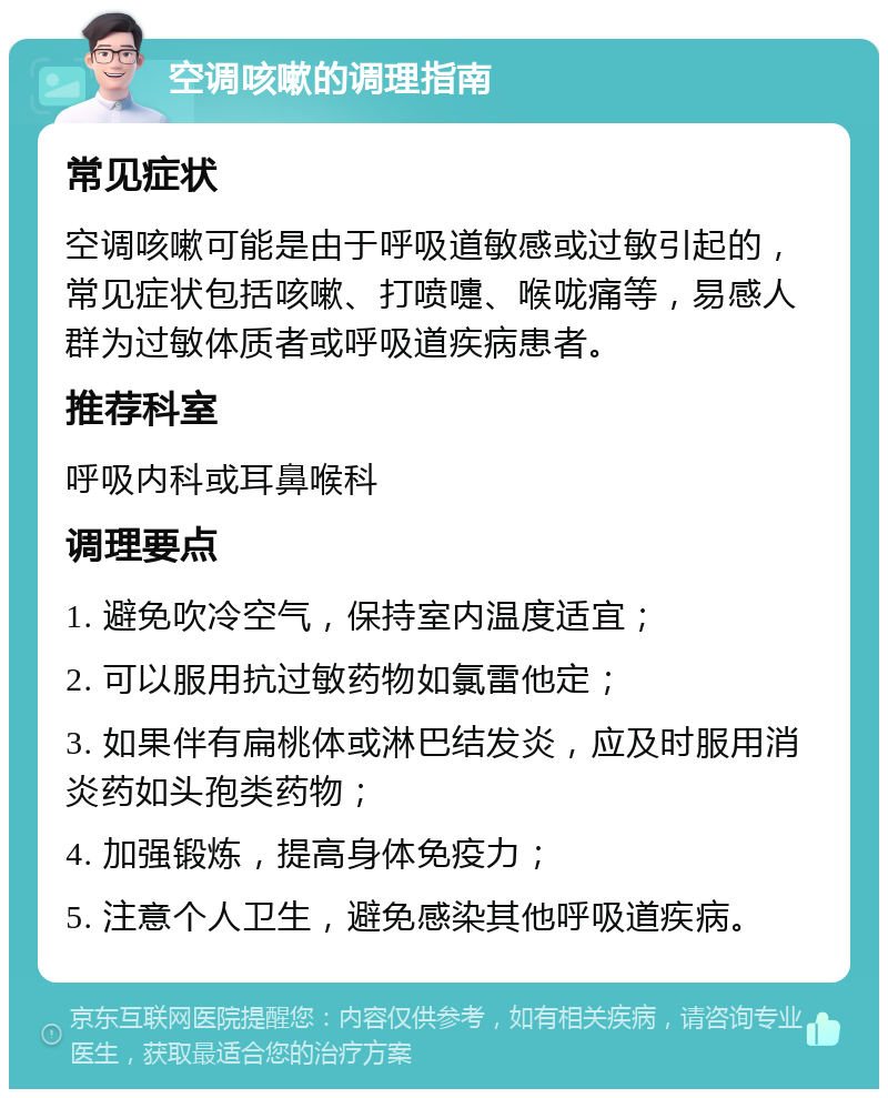 空调咳嗽的调理指南 常见症状 空调咳嗽可能是由于呼吸道敏感或过敏引起的，常见症状包括咳嗽、打喷嚏、喉咙痛等，易感人群为过敏体质者或呼吸道疾病患者。 推荐科室 呼吸内科或耳鼻喉科 调理要点 1. 避免吹冷空气，保持室内温度适宜； 2. 可以服用抗过敏药物如氯雷他定； 3. 如果伴有扁桃体或淋巴结发炎，应及时服用消炎药如头孢类药物； 4. 加强锻炼，提高身体免疫力； 5. 注意个人卫生，避免感染其他呼吸道疾病。