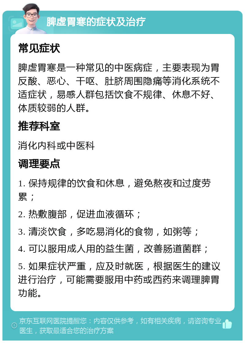 脾虚胃寒的症状及治疗 常见症状 脾虚胃寒是一种常见的中医病症，主要表现为胃反酸、恶心、干呕、肚脐周围隐痛等消化系统不适症状，易感人群包括饮食不规律、休息不好、体质较弱的人群。 推荐科室 消化内科或中医科 调理要点 1. 保持规律的饮食和休息，避免熬夜和过度劳累； 2. 热敷腹部，促进血液循环； 3. 清淡饮食，多吃易消化的食物，如粥等； 4. 可以服用成人用的益生菌，改善肠道菌群； 5. 如果症状严重，应及时就医，根据医生的建议进行治疗，可能需要服用中药或西药来调理脾胃功能。