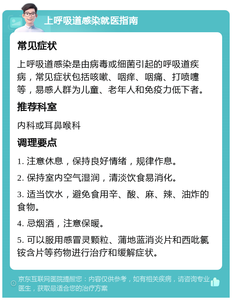 上呼吸道感染就医指南 常见症状 上呼吸道感染是由病毒或细菌引起的呼吸道疾病，常见症状包括咳嗽、咽痒、咽痛、打喷嚏等，易感人群为儿童、老年人和免疫力低下者。 推荐科室 内科或耳鼻喉科 调理要点 1. 注意休息，保持良好情绪，规律作息。 2. 保持室内空气湿润，清淡饮食易消化。 3. 适当饮水，避免食用辛、酸、麻、辣、油炸的食物。 4. 忌烟酒，注意保暖。 5. 可以服用感冒灵颗粒、蒲地蓝消炎片和西吡氯铵含片等药物进行治疗和缓解症状。