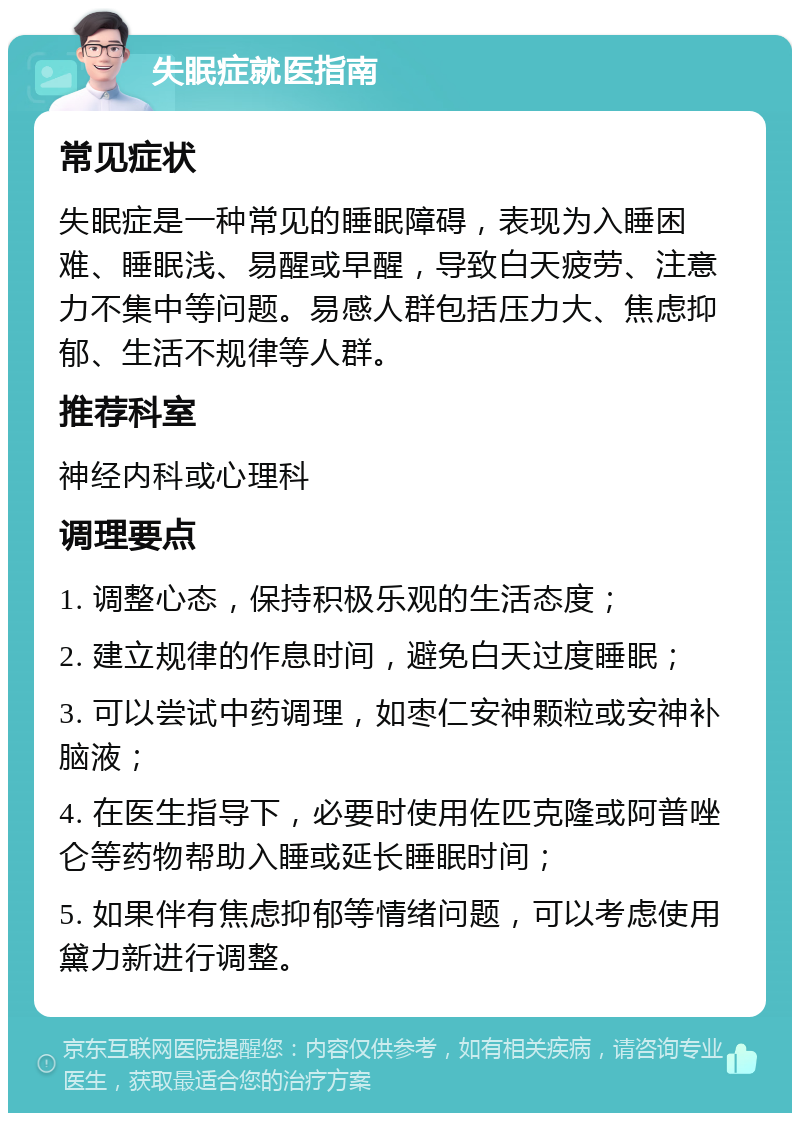 失眠症就医指南 常见症状 失眠症是一种常见的睡眠障碍，表现为入睡困难、睡眠浅、易醒或早醒，导致白天疲劳、注意力不集中等问题。易感人群包括压力大、焦虑抑郁、生活不规律等人群。 推荐科室 神经内科或心理科 调理要点 1. 调整心态，保持积极乐观的生活态度； 2. 建立规律的作息时间，避免白天过度睡眠； 3. 可以尝试中药调理，如枣仁安神颗粒或安神补脑液； 4. 在医生指导下，必要时使用佐匹克隆或阿普唑仑等药物帮助入睡或延长睡眠时间； 5. 如果伴有焦虑抑郁等情绪问题，可以考虑使用黛力新进行调整。