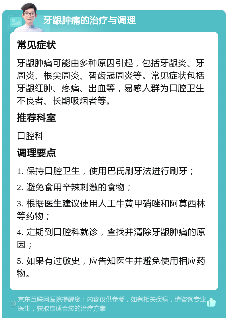 牙龈肿痛的治疗与调理 常见症状 牙龈肿痛可能由多种原因引起，包括牙龈炎、牙周炎、根尖周炎、智齿冠周炎等。常见症状包括牙龈红肿、疼痛、出血等，易感人群为口腔卫生不良者、长期吸烟者等。 推荐科室 口腔科 调理要点 1. 保持口腔卫生，使用巴氏刷牙法进行刷牙； 2. 避免食用辛辣刺激的食物； 3. 根据医生建议使用人工牛黄甲硝唑和阿莫西林等药物； 4. 定期到口腔科就诊，查找并清除牙龈肿痛的原因； 5. 如果有过敏史，应告知医生并避免使用相应药物。