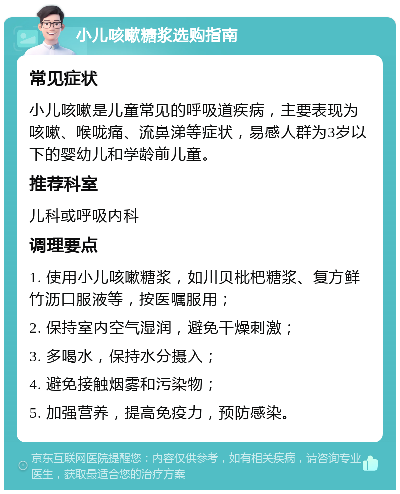 小儿咳嗽糖浆选购指南 常见症状 小儿咳嗽是儿童常见的呼吸道疾病，主要表现为咳嗽、喉咙痛、流鼻涕等症状，易感人群为3岁以下的婴幼儿和学龄前儿童。 推荐科室 儿科或呼吸内科 调理要点 1. 使用小儿咳嗽糖浆，如川贝枇杷糖浆、复方鲜竹沥口服液等，按医嘱服用； 2. 保持室内空气湿润，避免干燥刺激； 3. 多喝水，保持水分摄入； 4. 避免接触烟雾和污染物； 5. 加强营养，提高免疫力，预防感染。