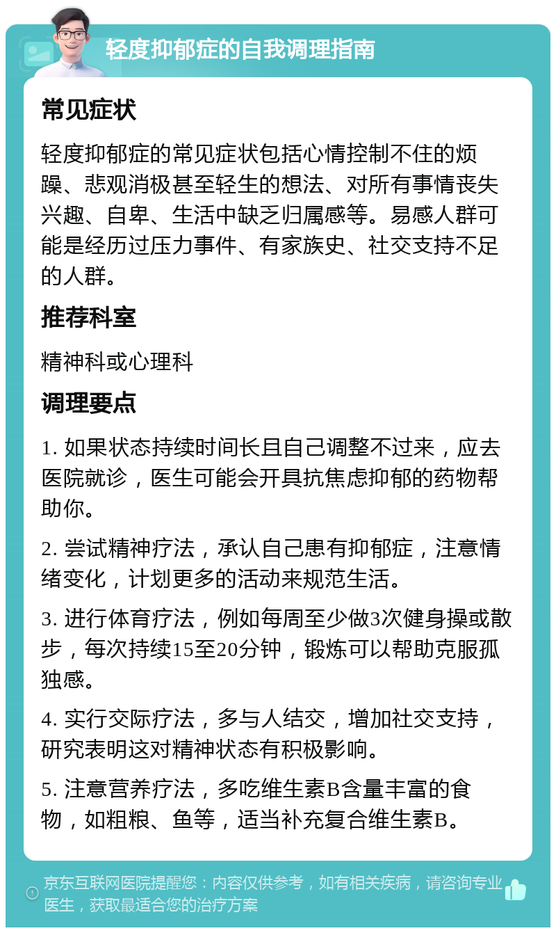 轻度抑郁症的自我调理指南 常见症状 轻度抑郁症的常见症状包括心情控制不住的烦躁、悲观消极甚至轻生的想法、对所有事情丧失兴趣、自卑、生活中缺乏归属感等。易感人群可能是经历过压力事件、有家族史、社交支持不足的人群。 推荐科室 精神科或心理科 调理要点 1. 如果状态持续时间长且自己调整不过来，应去医院就诊，医生可能会开具抗焦虑抑郁的药物帮助你。 2. 尝试精神疗法，承认自己患有抑郁症，注意情绪变化，计划更多的活动来规范生活。 3. 进行体育疗法，例如每周至少做3次健身操或散步，每次持续15至20分钟，锻炼可以帮助克服孤独感。 4. 实行交际疗法，多与人结交，增加社交支持，研究表明这对精神状态有积极影响。 5. 注意营养疗法，多吃维生素B含量丰富的食物，如粗粮、鱼等，适当补充复合维生素B。